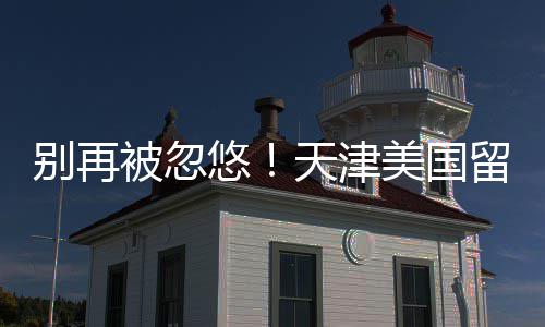 别再被忽排名美国天津留学口碑悠中介真实